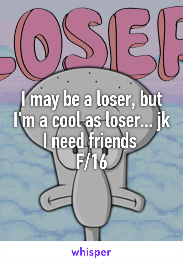 I may be a loser, but I'm a cool as loser... jk I need friends 
F/16