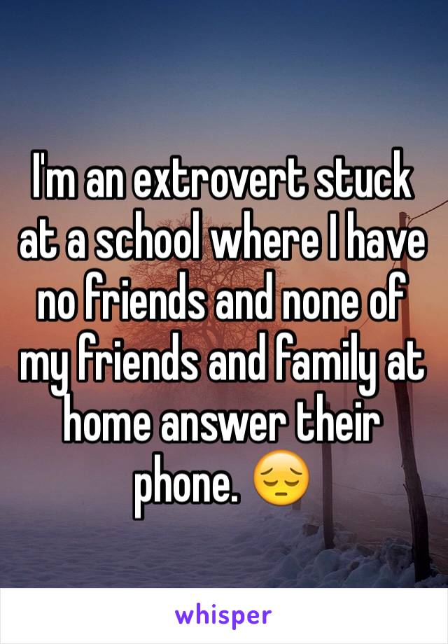 I'm an extrovert stuck at a school where I have no friends and none of my friends and family at home answer their phone. 😔