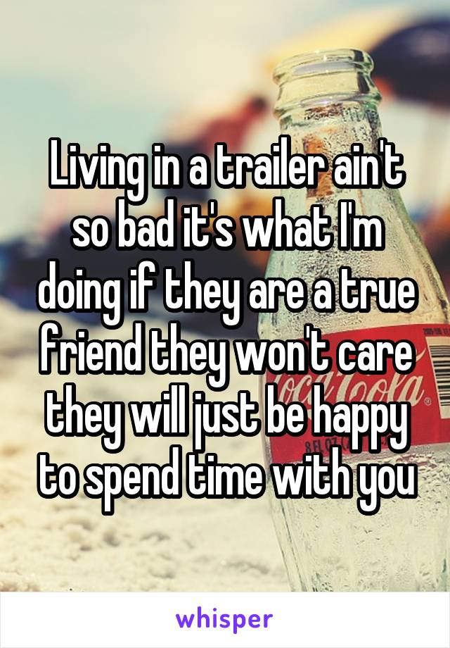 Living in a trailer ain't so bad it's what I'm doing if they are a true friend they won't care they will just be happy to spend time with you