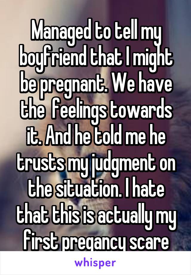 Managed to tell my boyfriend that I might be pregnant. We have the  feelings towards it. And he told me he trusts my judgment on the situation. I hate that this is actually my first pregancy scare