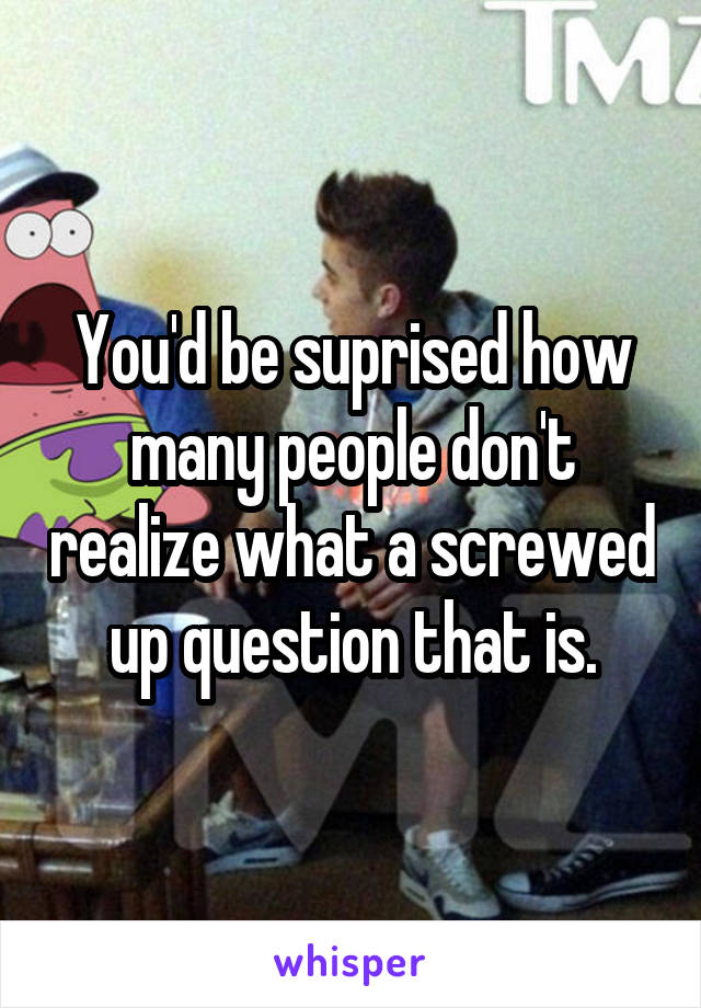 You'd be suprised how many people don't realize what a screwed up question that is.