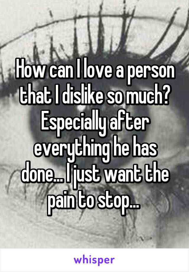 How can I love a person that I dislike so much? Especially after everything he has done... I just want the pain to stop... 