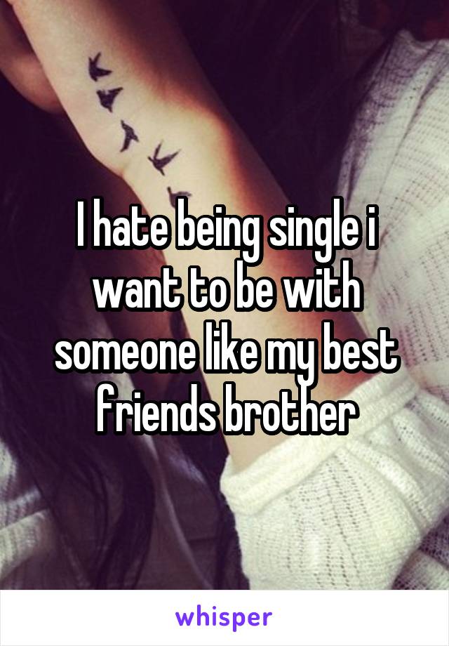 I hate being single i want to be with someone like my best friends brother