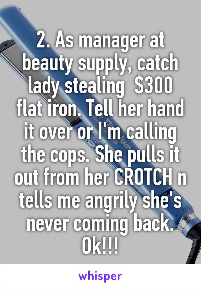 2. As manager at beauty supply, catch lady stealing  $300 flat iron. Tell her hand it over or I'm calling the cops. She pulls it out from her CROTCH n tells me angrily she's never coming back. Ok!!!