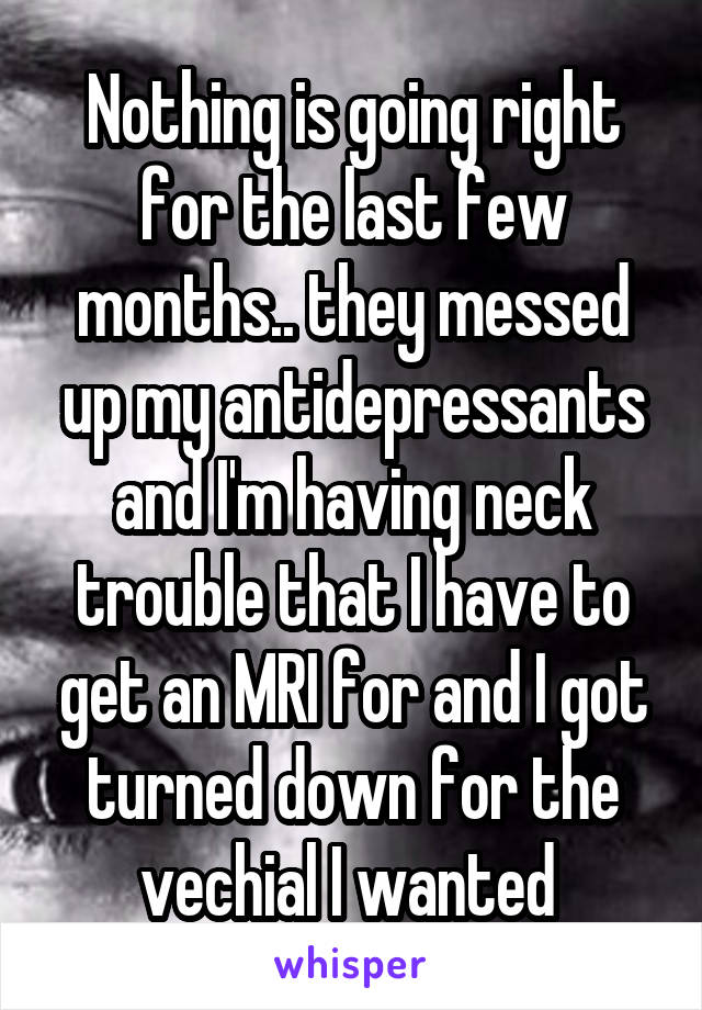 Nothing is going right for the last few months.. they messed up my antidepressants and I'm having neck trouble that I have to get an MRI for and I got turned down for the vechial I wanted 