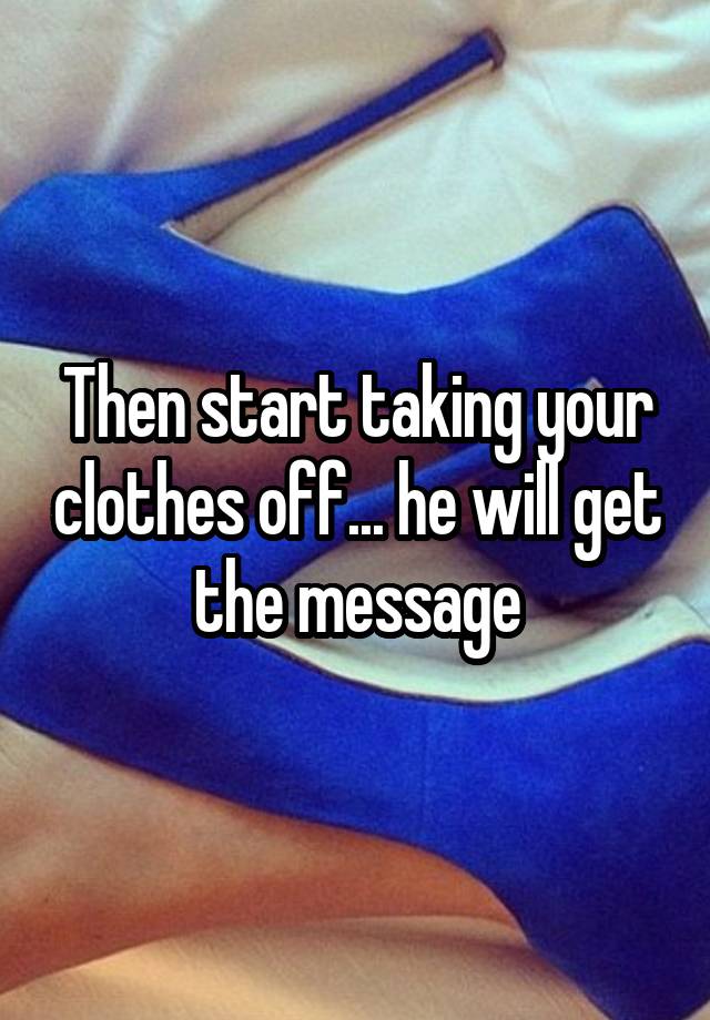 then-start-taking-your-clothes-off-he-will-get-the-message