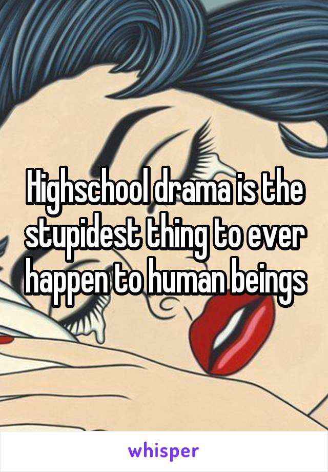 Highschool drama is the stupidest thing to ever happen to human beings