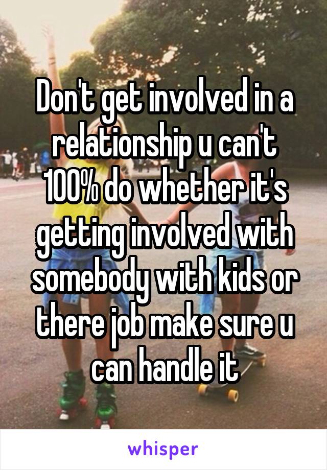 Don't get involved in a relationship u can't 100% do whether it's getting involved with somebody with kids or there job make sure u can handle it