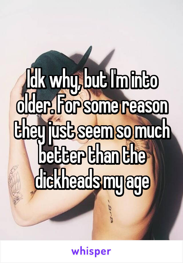 Idk why, but I'm into older. For some reason they just seem so much better than the dickheads my age