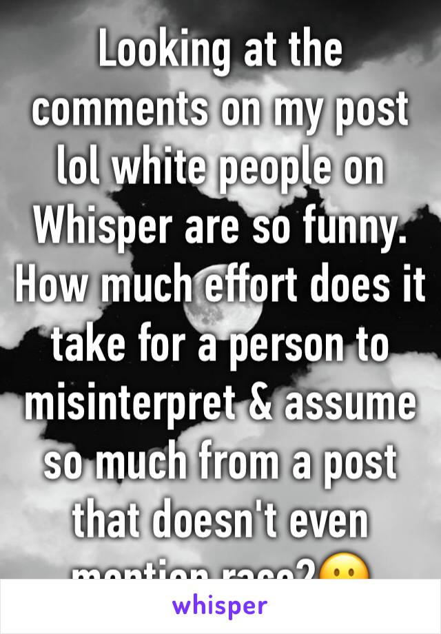 Looking at the comments on my post lol white people on Whisper are so funny. How much effort does it take for a person to misinterpret & assume so much from a post that doesn't even mention race?🙂