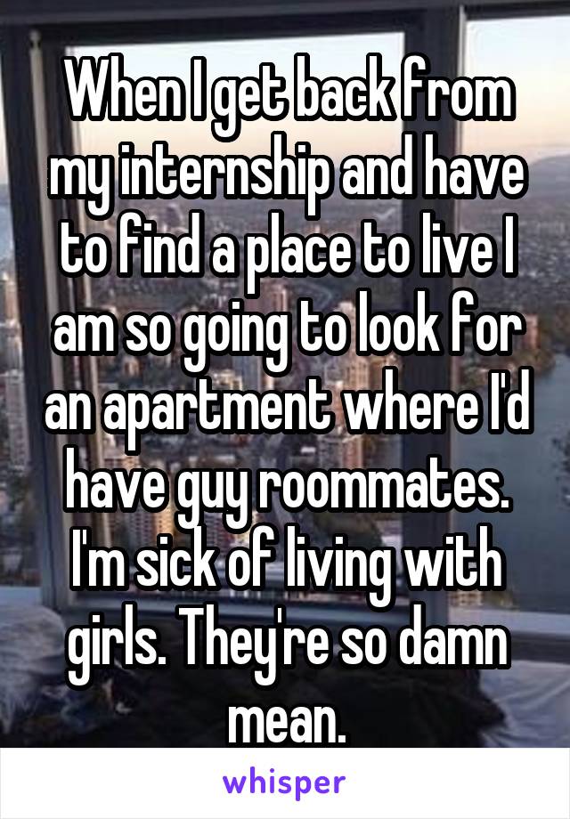 When I get back from my internship and have to find a place to live I am so going to look for an apartment where I'd have guy roommates. I'm sick of living with girls. They're so damn mean.