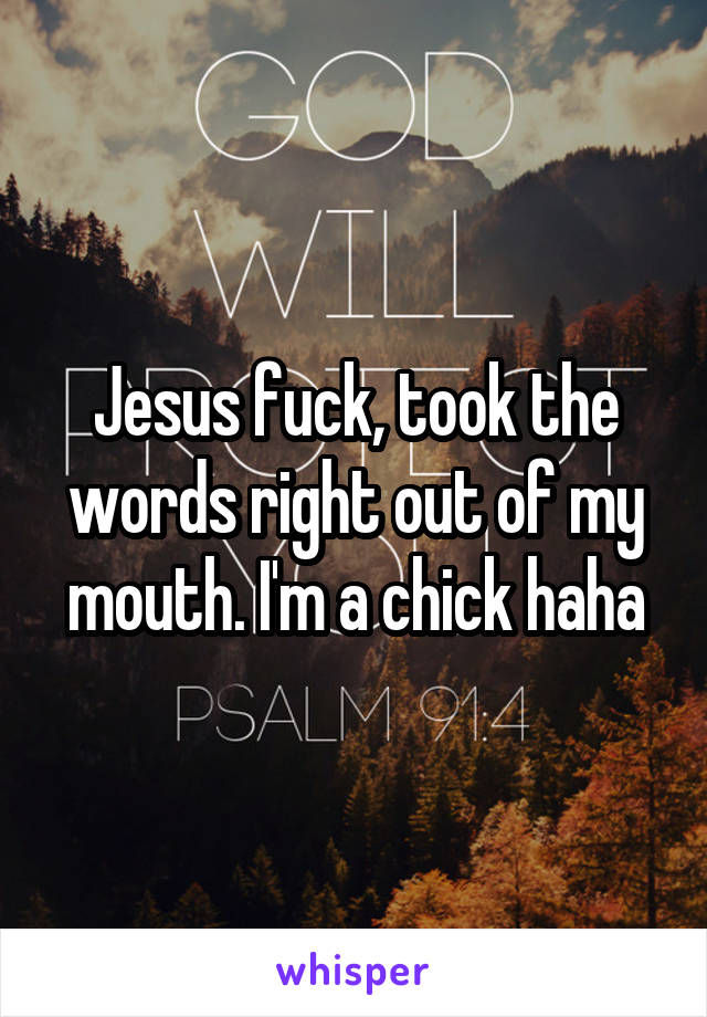 Jesus fuck, took the words right out of my mouth. I'm a chick haha