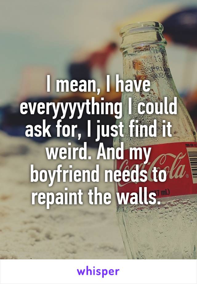 I mean, I have everyyyything I could ask for, I just find it weird. And my boyfriend needs to repaint the walls. 