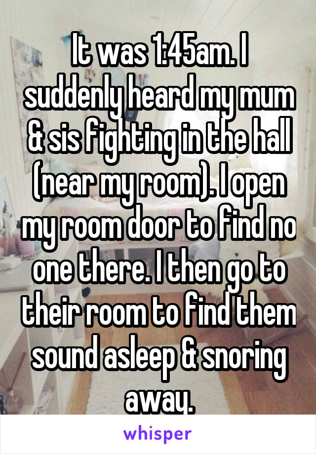 It was 1:45am. I suddenly heard my mum & sis fighting in the hall (near my room). I open my room door to find no one there. I then go to their room to find them sound asleep & snoring away.