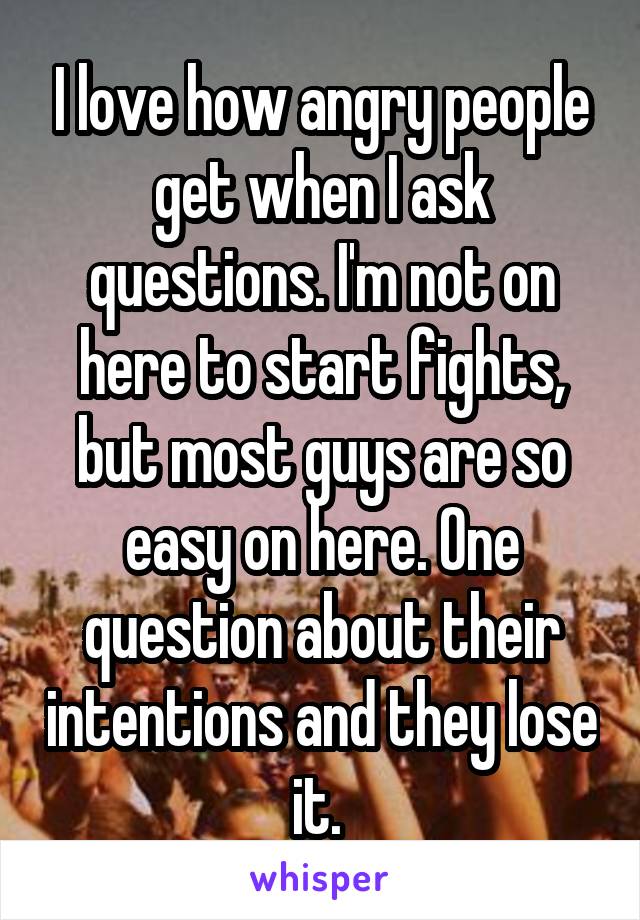 I love how angry people get when I ask questions. I'm not on here to start fights, but most guys are so easy on here. One question about their intentions and they lose it. 