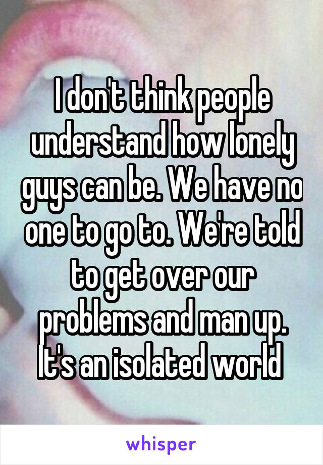 I don't think people understand how lonely guys can be. We have no one to go to. We're told to get over our problems and man up. It's an isolated world 