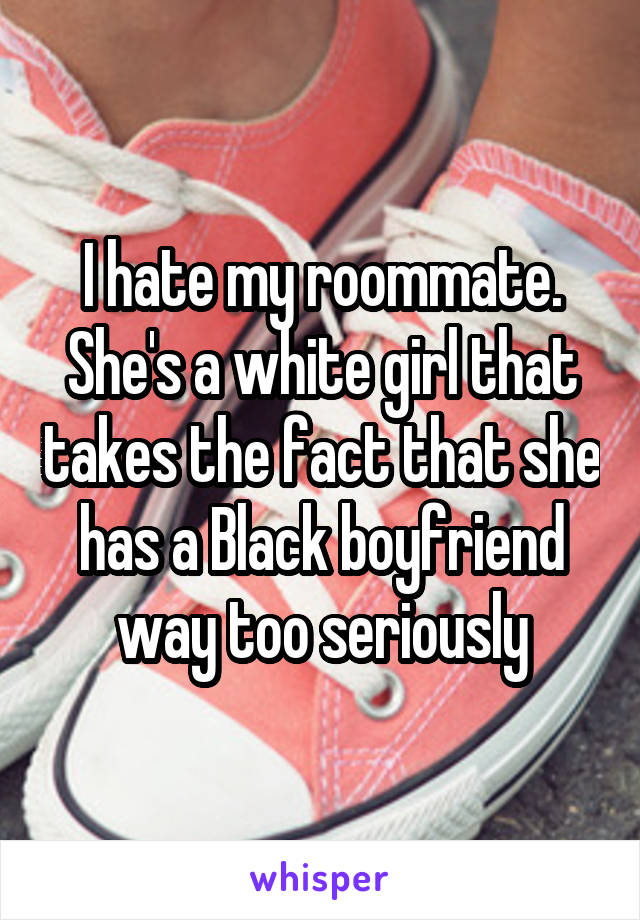 I hate my roommate. She's a white girl that takes the fact that she has a Black boyfriend way too seriously