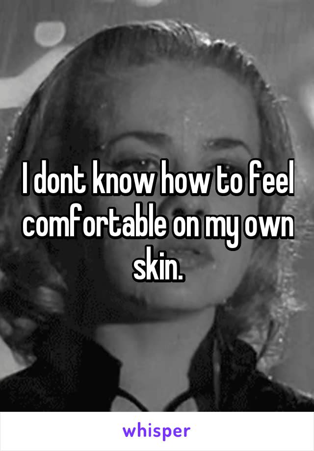 I dont know how to feel comfortable on my own skin.