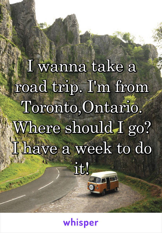 I wanna take a road trip. I'm from Toronto,Ontario. Where should I go? I have a week to do it!