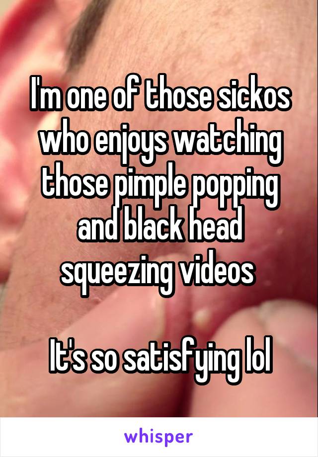 I'm one of those sickos who enjoys watching those pimple popping and black head squeezing videos 

It's so satisfying lol