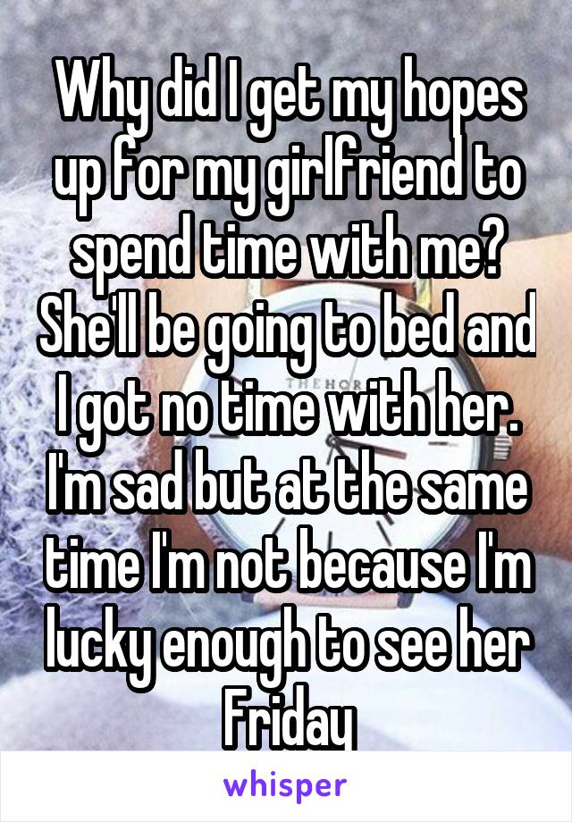 Why did I get my hopes up for my girlfriend to spend time with me? She'll be going to bed and I got no time with her. I'm sad but at the same time I'm not because I'm lucky enough to see her Friday