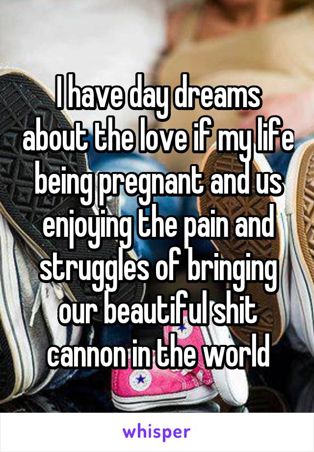 I have day dreams about the love if my life being pregnant and us enjoying the pain and struggles of bringing our beautiful shit cannon in the world