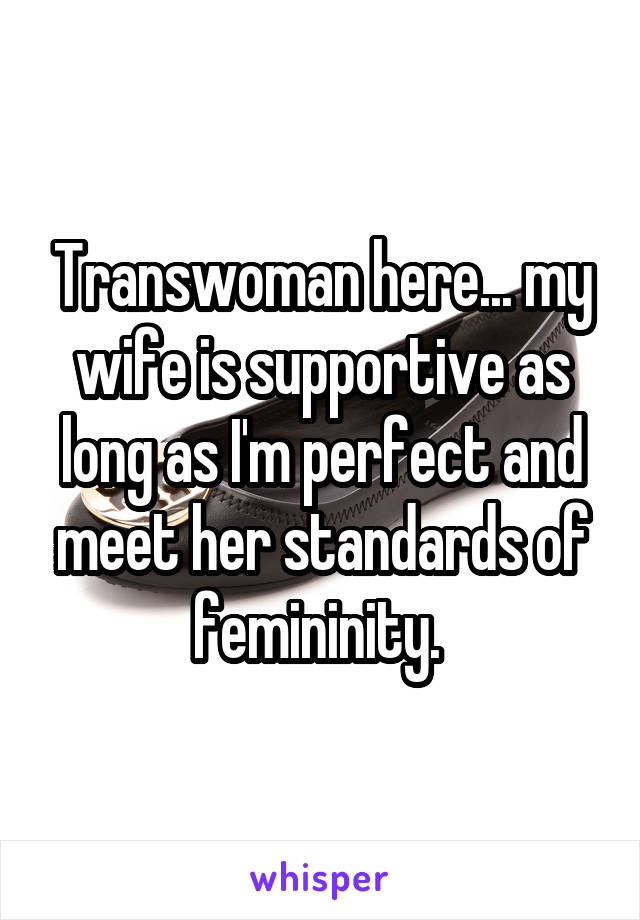 Transwoman here... my wife is supportive as long as I'm perfect and meet her standards of femininity. 