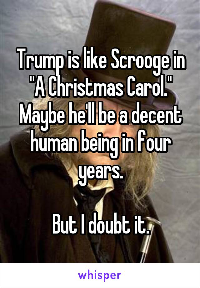 Trump is like Scrooge in "A Christmas Carol." Maybe he'll be a decent human being in four years.

But I doubt it.