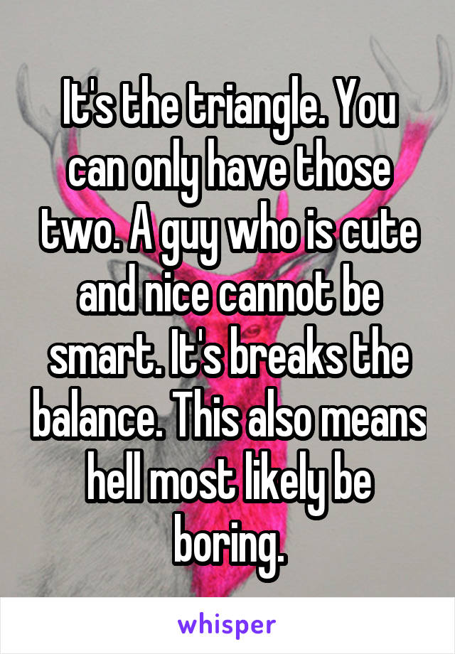 It's the triangle. You can only have those two. A guy who is cute and nice cannot be smart. It's breaks the balance. This also means hell most likely be boring.