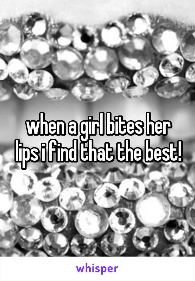 when a girl bites her lips i find that the best!