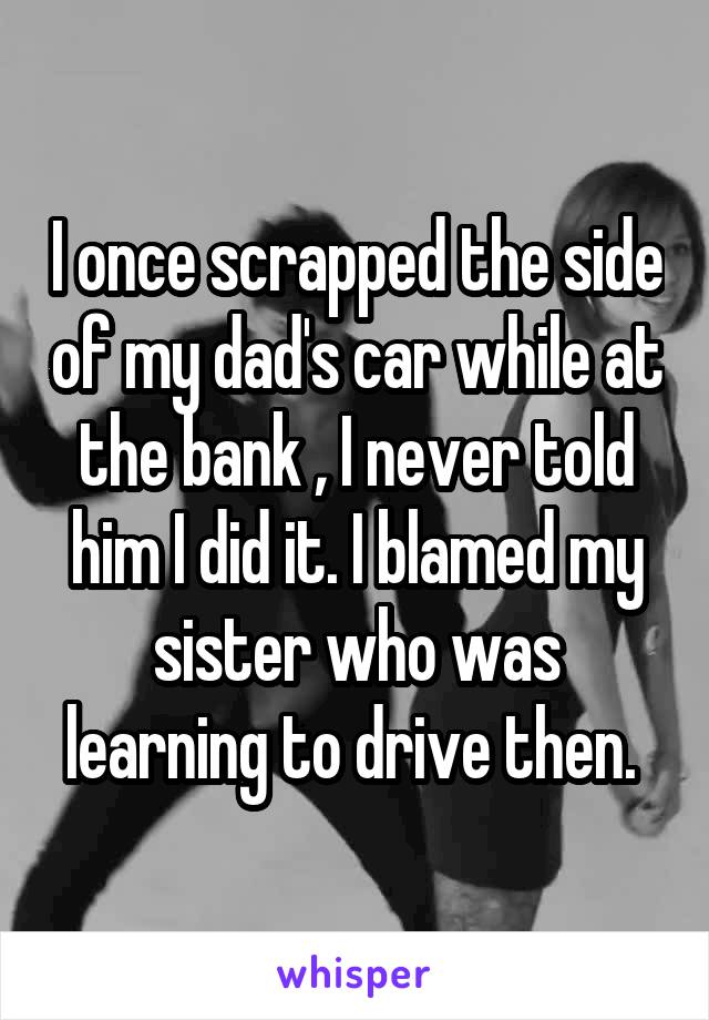 I once scrapped the side of my dad's car while at the bank , I never told him I did it. I blamed my sister who was learning to drive then. 