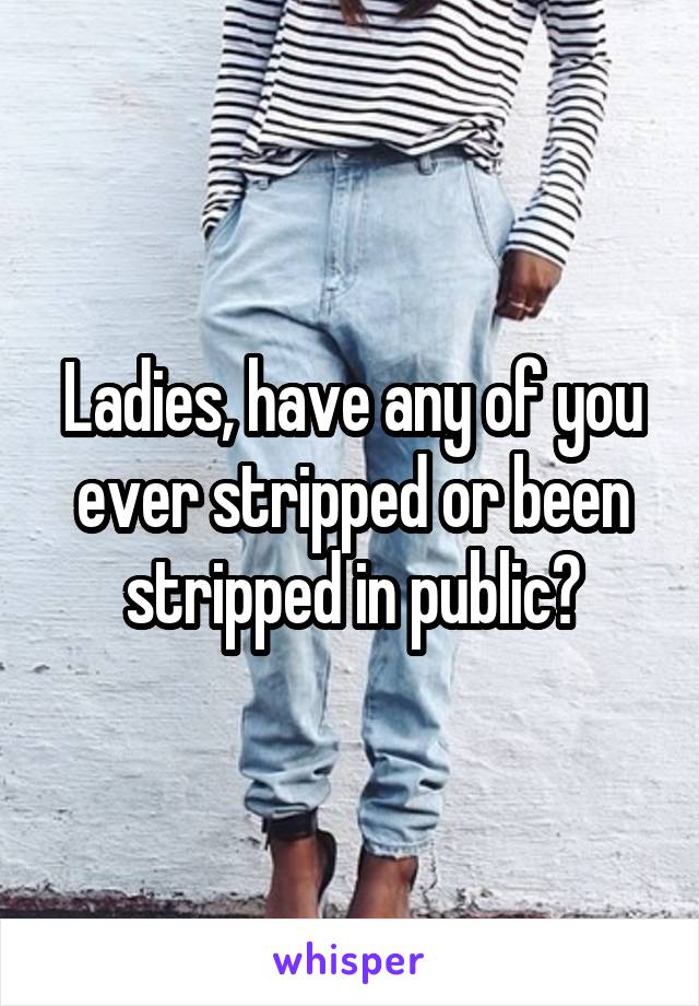 Ladies, have any of you ever stripped or been stripped in public?