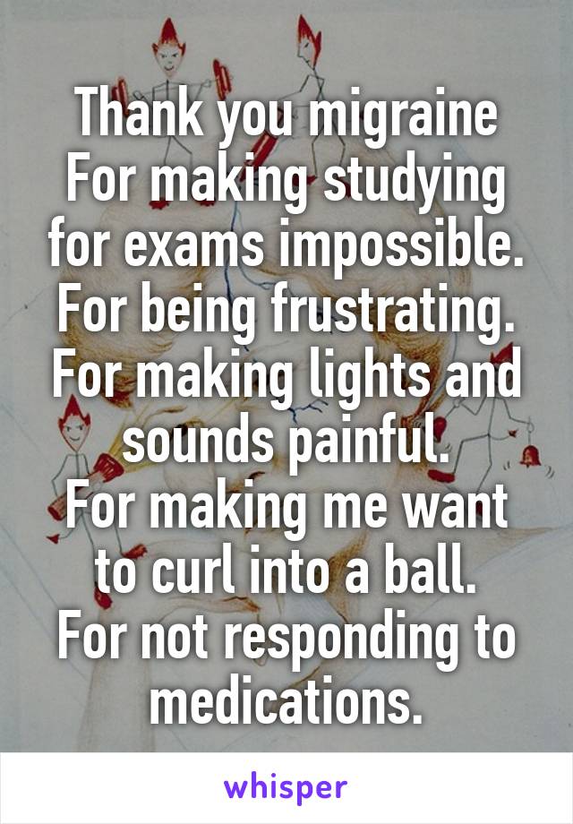 Thank you migraine
For making studying for exams impossible.
For being frustrating.
For making lights and sounds painful.
For making me want to curl into a ball.
For not responding to medications.