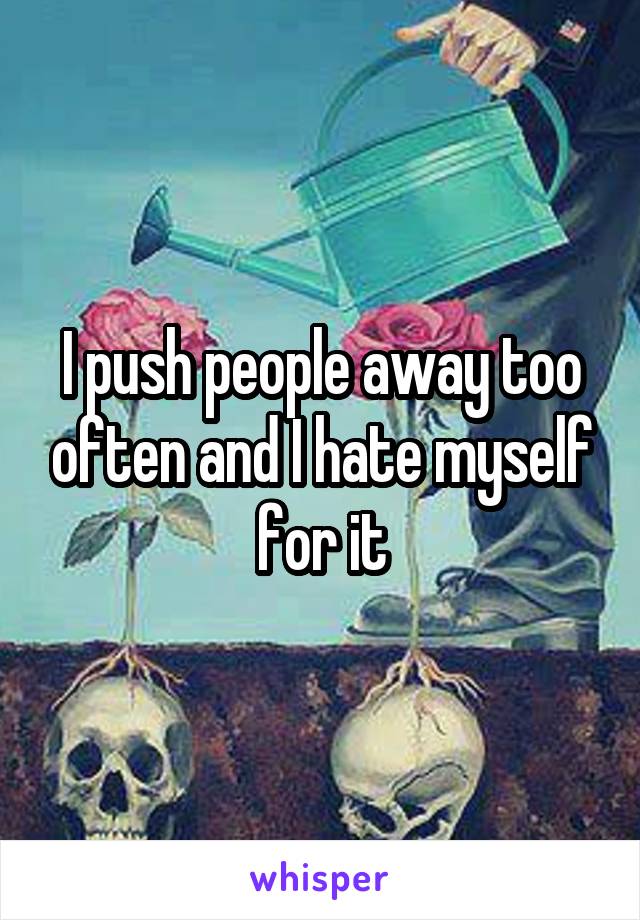 I push people away too often and I hate myself for it