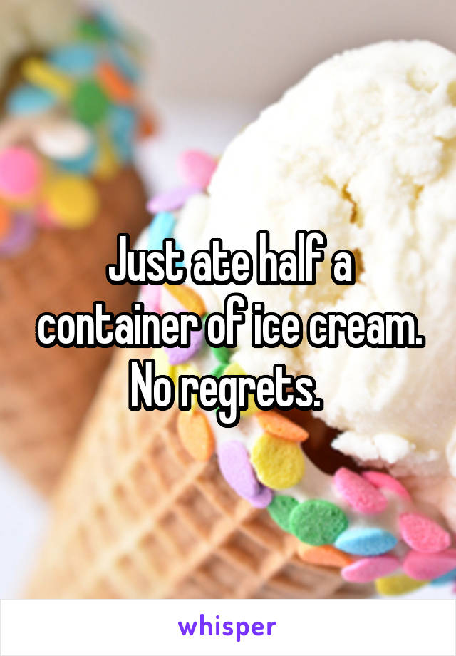 Just ate half a container of ice cream. No regrets. 