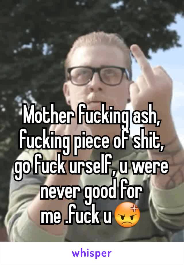 Mother fucking ash, fucking piece of shit, go fuck urself, u were never good for me .fuck u😡