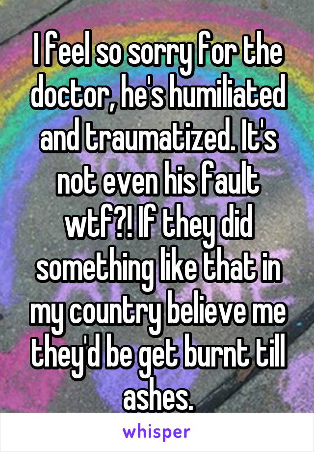 I feel so sorry for the doctor, he's humiliated and traumatized. It's not even his fault wtf?! If they did something like that in my country believe me they'd be get burnt till ashes.