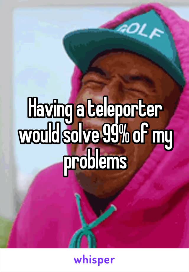 Having a teleporter would solve 99% of my problems