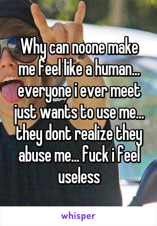 Why can noone make me feel like a human... everyone i ever meet just wants to use me... they dont realize they abuse me... fuck i feel useless