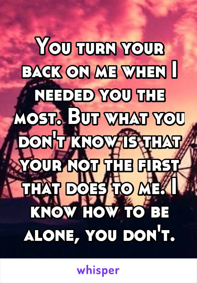 You turn your back on me when I needed you the most. But what you don't know is that your not the first that does to me. I know how to be alone, you don't.