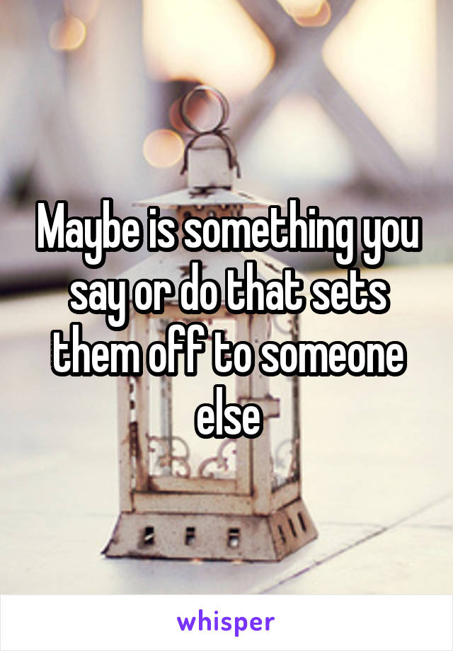 Maybe is something you say or do that sets them off to someone else