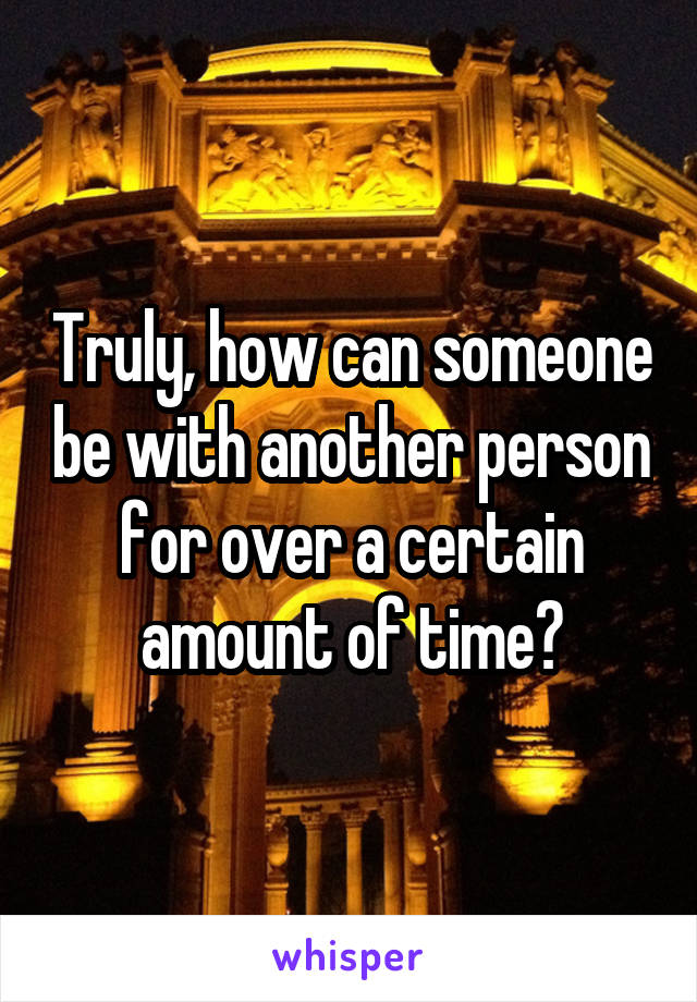 Truly, how can someone be with another person for over a certain amount of time?