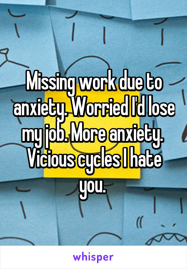 Missing work due to anxiety. Worried I'd lose my job. More anxiety. 
Vicious cycles I hate you. 