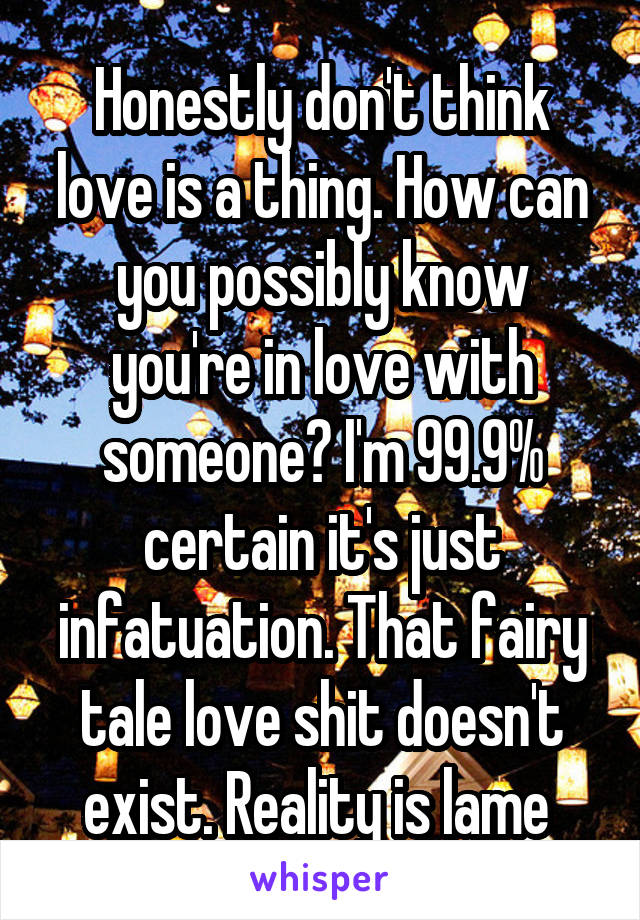 Honestly don't think love is a thing. How can you possibly know you're in love with someone? I'm 99.9% certain it's just infatuation. That fairy tale love shit doesn't exist. Reality is lame 