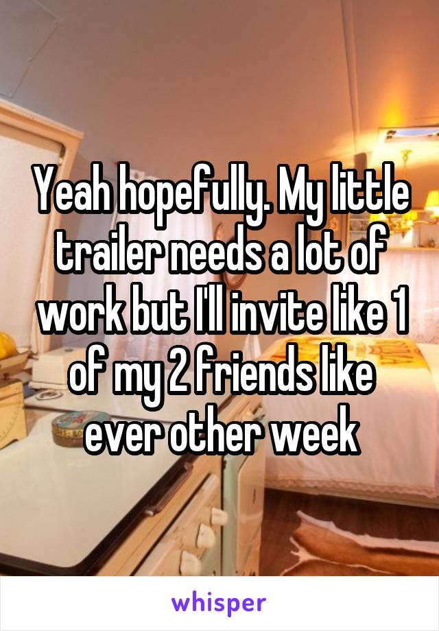 Yeah hopefully. My little trailer needs a lot of work but I'll invite like 1 of my 2 friends like ever other week