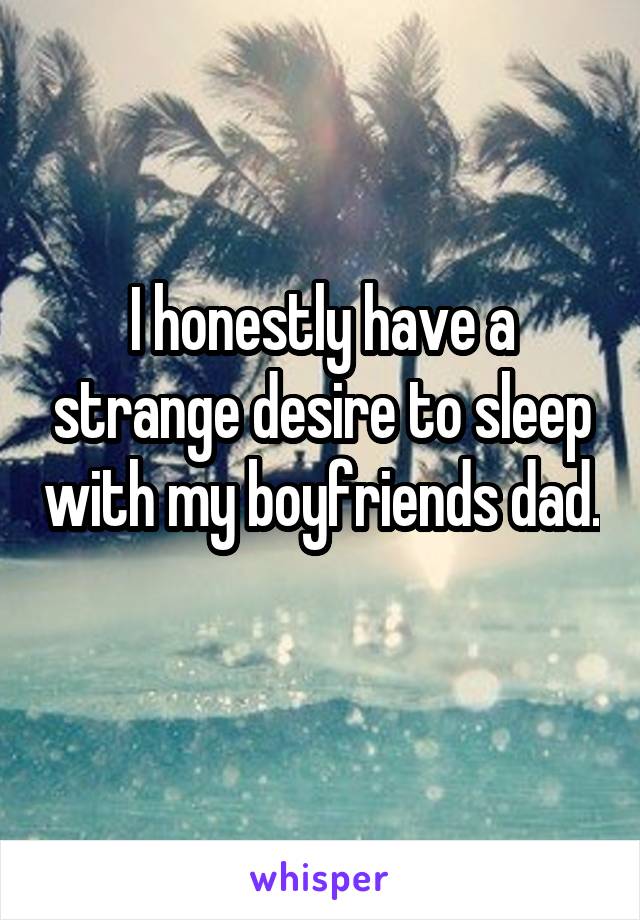 I honestly have a strange desire to sleep with my boyfriends dad. 