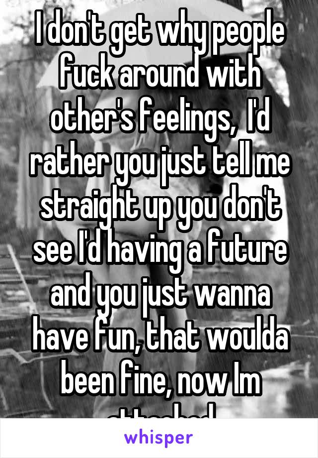 I don't get why people fuck around with other's feelings,  I'd rather you just tell me straight up you don't see I'd having a future and you just wanna have fun, that woulda been fine, now Im attached