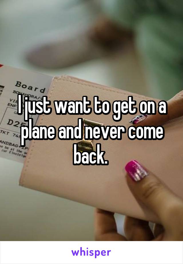 I just want to get on a plane and never come back. 