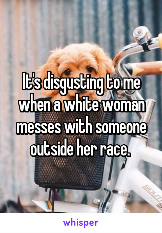 It's disgusting to me when a white woman messes with someone outside her race. 