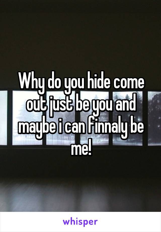 Why do you hide come out just be you and maybe i can finnaly be me!